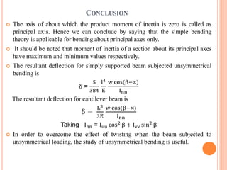 CONCLUSION 
 The axis of about which the product moment of inertia is zero is called as 
principal axis. Hence we can conclude by saying that the simple bending 
theory is applicable for bending about principal axes only. 
 It should be noted that moment of inertia of a section about its principal axes 
have maximum and minimum values respectively. 
 The resultant deflection for simply supported beam subjected unsymmetrical 
bending is 
δ = 
5 
384 
l4 
E 
w cos(β−∝) 
Inn 
The resultant deflection for cantilever beam is 
δ = 
L3 
3E 
w cos(β−∝) 
Inn 
Taking Inn = Iuu cos2 β + Ivv sin2 β 
 In order to overcome the effect of twisting when the beam subjected to 
unsymmetrical loading, the study of unsymmetrical bending is useful. 
 