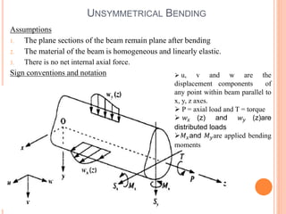 UNSYMMETRICAL BENDING 
Assumptions 
1. The plane sections of the beam remain plane after bending 
2. The material of the beam is homogeneous and linearly elastic. 
3. There is no net internal axial force. 
Sign conventions and notation  u, v and w are the 
displacement components of 
any point within beam parallel to 
x, y, z axes. 
 P = axial load and T = torque 
 푤푥 (z) and 푤푦 (z)are 
distributed loads 
푀푥and 푀푦are applied bending 
moments 
 