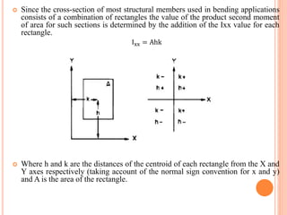  Since the cross-section of most structural members used in bending applications 
consists of a combination of rectangles the value of the product second moment 
of area for such sections is determined by the addition of the Ixx value for each 
rectangle. 
Ixx = Ahk 
 Where h and k are the distances of the centroid of each rectangle from the X and 
Y axes respectively (taking account of the normal sign convention for x and y) 
and A is the area of the rectangle. 
 