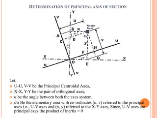 DETERMINATION OF PRINCIPAL AXIS OF SECTION 
Let, 
 U-U, V-V be the Principal Centroidal Axes, 
 X-X, Y-Y be the pair of orthogonal axes, 
 α be the angle between both the axes system, 
 휕푎 Be the elementary area with co-ordinates (u, v) referred to the principal 
axes i.e., U-V axes and (x, y) referred to the X-Y axes, Since, U-V axes are 
principal axes the product of inertia = 0 
 