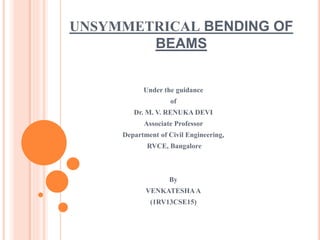 UNSYMMETRICAL BENDING OF 
BEAMS 
Under the guidance 
of 
Dr. M. V. RENUKA DEVI 
Associate Professor 
Department of Civil Engineering, 
RVCE, Bangalore 
By 
VENKATESHA A 
(1RV13CSE15) 
 