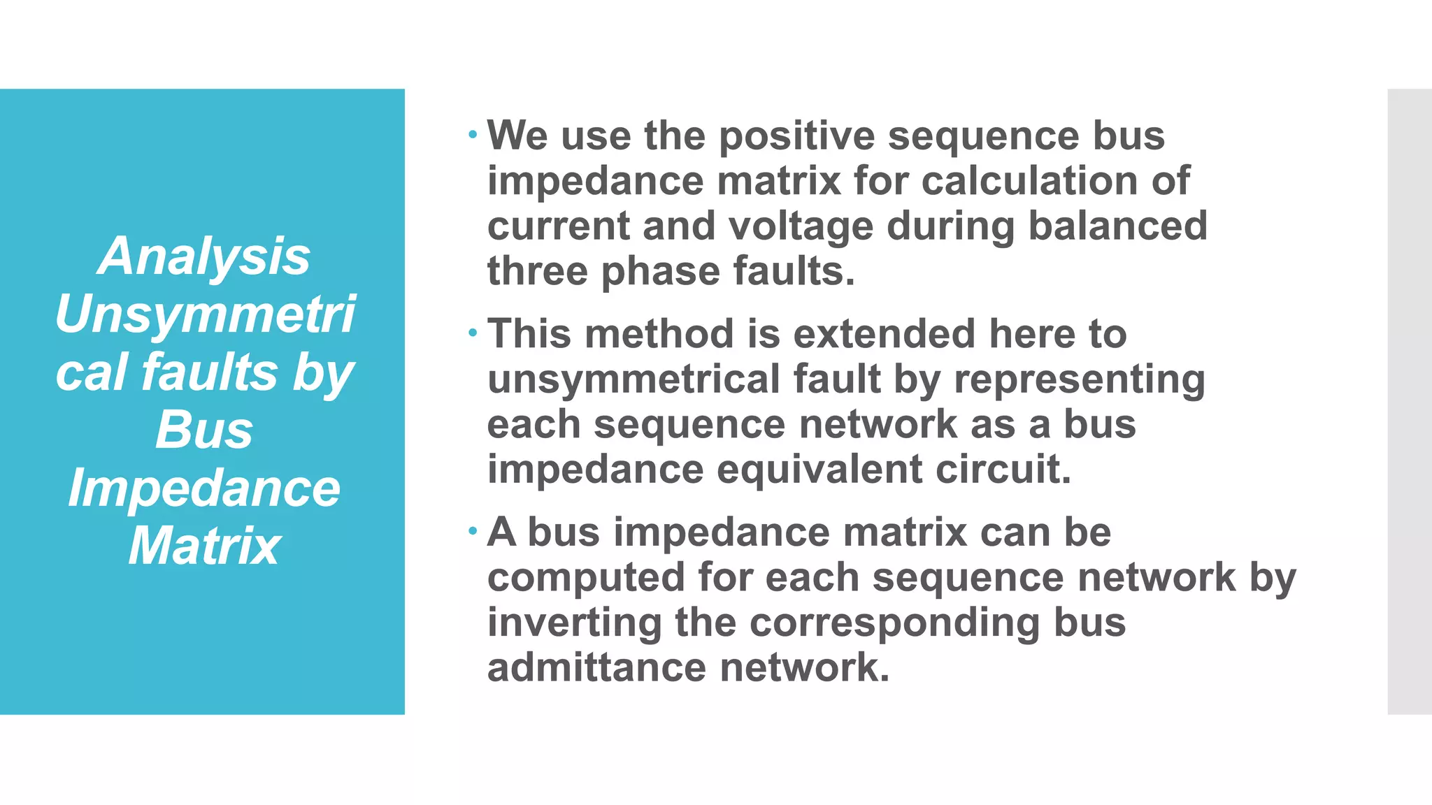 Analysis
Unsymmetri
cal faults by
Bus
Impedance
Matrix
 We use the positive sequence bus
impedance matrix for calculation of
current and voltage during balanced
three phase faults.
 This method is extended here to
unsymmetrical fault by representing
each sequence network as a bus
impedance equivalent circuit.
 A bus impedance matrix can be
computed for each sequence network by
inverting the corresponding bus
admittance network.
 