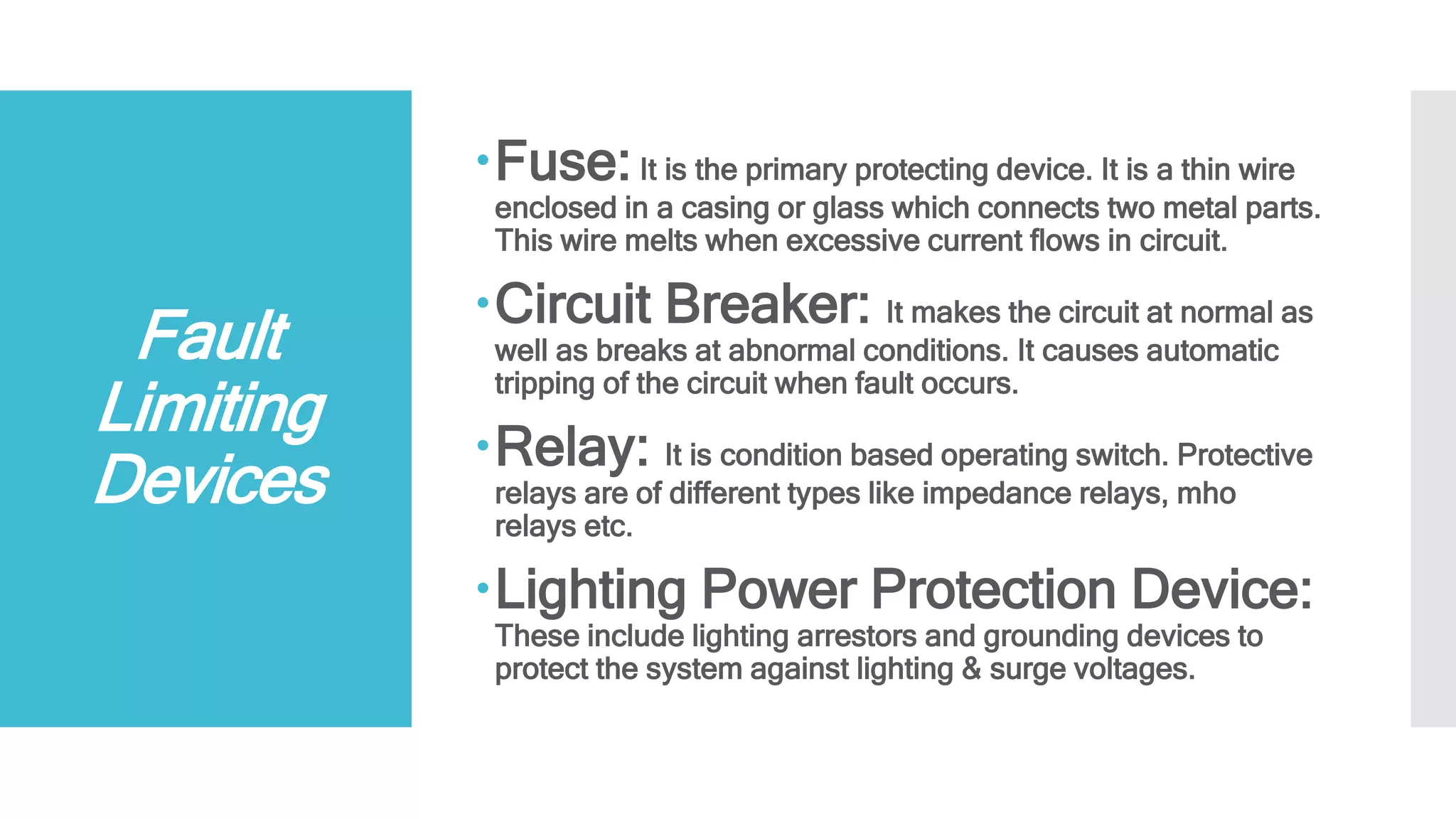 Fault
Limiting
Devices
Fuse:It is the primary protecting device. It is a thin wire
enclosed in a casing or glass which connects two metal parts.
This wire melts when excessive current flows in circuit.
Circuit Breaker: It makes the circuit at normal as
well as breaks at abnormal conditions. It causes automatic
tripping of the circuit when fault occurs.
Relay: It is condition based operating switch. Protective
relays are of different types like impedance relays, mho
relays etc.
Lighting Power Protection Device:
These include lighting arrestors and grounding devices to
protect the system against lighting & surge voltages.
 