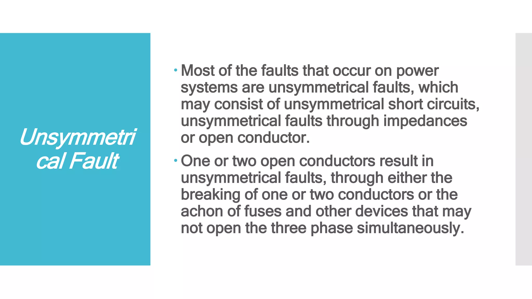 Unsymmetri
cal Fault
 Most of the faults that occur on power
systems are unsymmetrical faults, which
may consist of unsymmetrical short circuits,
unsymmetrical faults through impedances
or open conductor.
 One or two open conductors result in
unsymmetrical faults, through either the
breaking of one or two conductors or the
achon of fuses and other devices that may
not open the three phase simultaneously.
 