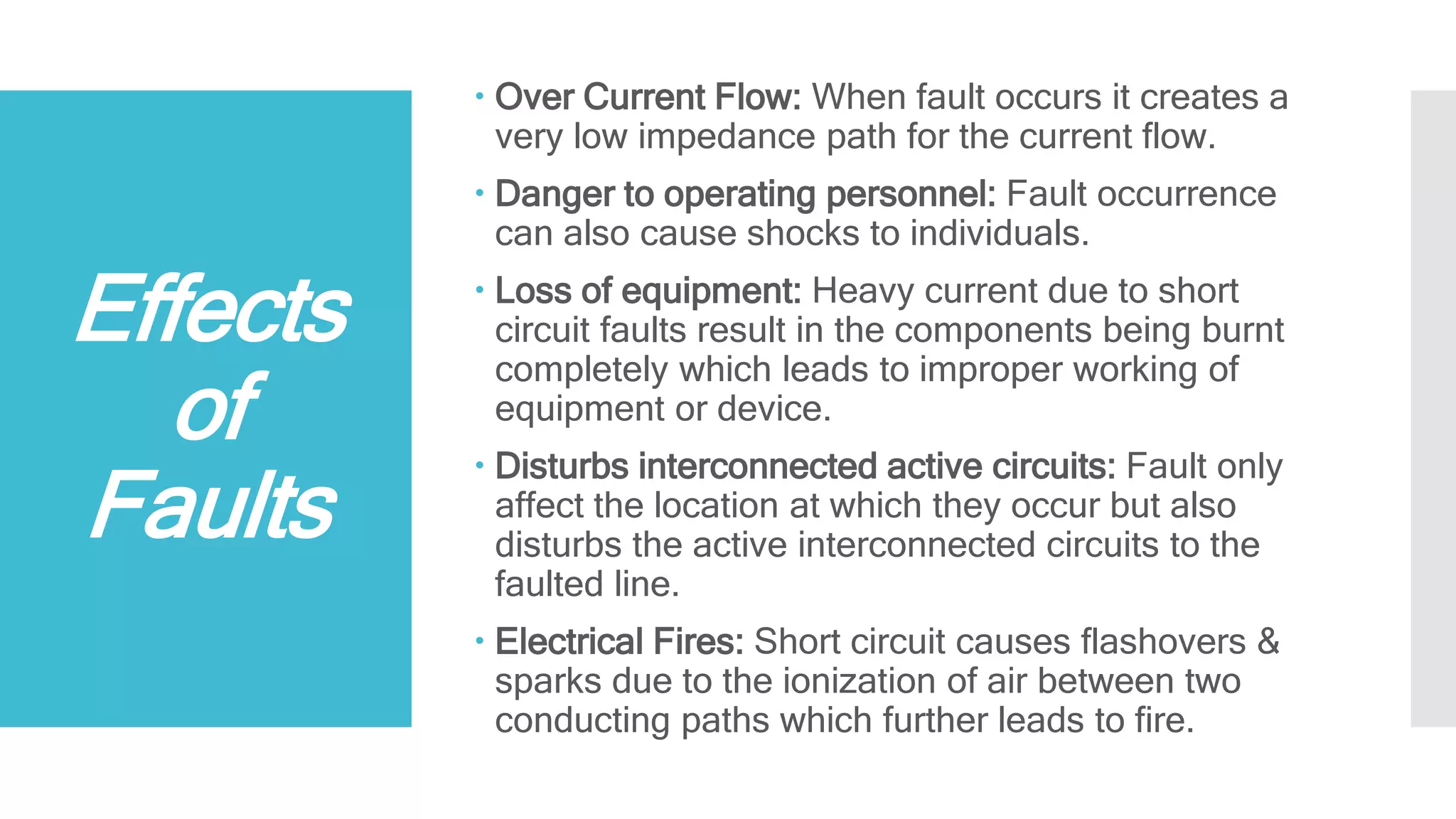 Effects
of
Faults
 Over Current Flow: When fault occurs it creates a
very low impedance path for the current flow.
 Danger to operating personnel: Fault occurrence
can also cause shocks to individuals.
 Loss of equipment: Heavy current due to short
circuit faults result in the components being burnt
completely which leads to improper working of
equipment or device.
 Disturbs interconnected active circuits: Fault only
affect the location at which they occur but also
disturbs the active interconnected circuits to the
faulted line.
 Electrical Fires: Short circuit causes flashovers &
sparks due to the ionization of air between two
conducting paths which further leads to fire.
 