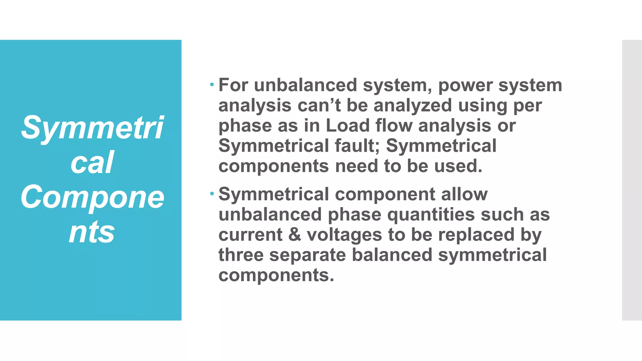Symmetri
cal
Compone
nts
 For unbalanced system, power system
analysis can’t be analyzed using per
phase as in Load flow analysis or
Symmetrical fault; Symmetrical
components need to be used.
 Symmetrical component allow
unbalanced phase quantities such as
current & voltages to be replaced by
three separate balanced symmetrical
components.
 
