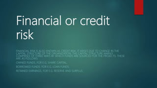Financial or credit
risk
FINANCIAL RISK IS ALSO KNOWN AS CREDIT RISK. IT ARISES DUE TO CHANGE IN THE
CAPITAL STRUCTURE OF THE ORGANIZATION. THE CAPITAL STRUCTURE MAINLY
COMPRISES OF THREE WAYS BY WHICH FUNDS ARE SOURCED FOR THE PROJECTS. THESE
ARE AS FOLLOWS:
OWNED FUNDS. FOR E.G. SHARE CAPITAL.
BORROWED FUNDS. FOR E.G. LOAN FUNDS.
RETAINED EARNINGS. FOR E.G. RESERVE AND SURPLUS.
 