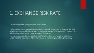 1. EXCHANGE RISK RATE
The meaning of Exchange risk rate is as follows:
Exchange rate risk is also called as exposure rate risk. It is a form of financial risk that
arises from a potential change seen in the exchange rate of one country's currency in
relation to another country's currency and vice-versa.
For e.g. investors or businesses face it either when they have assets or operations
across national borders, or if they have loans or borrowings in a foreign currency.
 