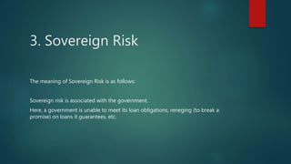 3. Sovereign Risk
The meaning of Sovereign Risk is as follows:
Sovereign risk is associated with the government.
Here, a government is unable to meet its loan obligations, reneging (to break a
promise) on loans it guarantees, etc.
 