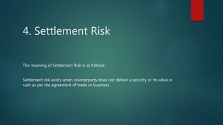 4. Settlement Risk
The meaning of Settlement Risk is as follows:
Settlement risk exists when counterparty does not deliver a security or its value in
cash as per the agreement of trade or business.
 