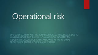 Operational risk
OPERATIONAL RISKS ARE THE BUSINESS PROCESS RISKS FAILING DUE TO
HUMAN ERRORS. THIS RISK WILL CHANGE FROM INDUSTRY TO
INDUSTRY. IT OCCURS DUE TO BREAKDOWNS IN THE INTERNAL
PROCEDURES, PEOPLE, POLICIES AND SYSTEMS.
 