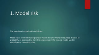 1. Model risk
The meaning of model risk is as follows:
Model risk is involved in using various models to value financial securities. It is due to
probability of loss resulting from the weaknesses in the financial-model used in
assessing and managing a risk.
 