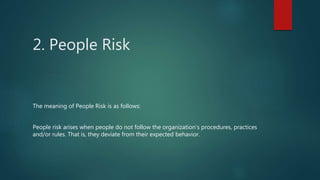 2. People Risk
The meaning of People Risk is as follows:
People risk arises when people do not follow the organization’s procedures, practices
and/or rules. That is, they deviate from their expected behavior.
 