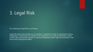 3. Legal Risk
The meaning of Legal Risk is as follows:
Legal risk arises when parties are not lawfully competent to enter an agreement among
themselves. Furthermore, this relates to the regulatory-risk, where a transaction could
conflict with a government policy or particular legislation (law) might be amended in the
future with retrospective effect.
 