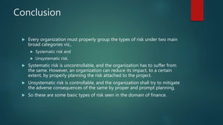 Conclusion
 Every organization must properly group the types of risk under two main
broad categories viz.,
 Systematic risk and
 Unsystematic risk.
 Systematic risk is uncontrollable, and the organization has to suffer from
the same. However, an organization can reduce its impact, to a certain
extent, by properly planning the risk attached to the project.
 Unsystematic risk is controllable, and the organization shall try to mitigate
the adverse consequences of the same by proper and prompt planning.
 So these are some basic types of risk seen in the domain of finance.
 