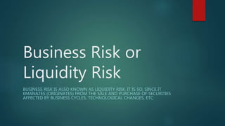 Business Risk or
Liquidity Risk
BUSINESS RISK IS ALSO KNOWN AS LIQUIDITY RISK. IT IS SO, SINCE IT
EMANATES (ORIGINATES) FROM THE SALE AND PURCHASE OF SECURITIES
AFFECTED BY BUSINESS CYCLES, TECHNOLOGICAL CHANGES, ETC.
 