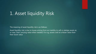 1. Asset liquidity Risk
The meaning of asset liquidity risk is as follows:
Asset liquidity risk is due to losses arising from an inability to sell or pledge assets at,
or near, their carrying value when needed. For e.g. assets sold at a lesser value than
their book value.
 