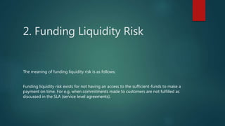 2. Funding Liquidity Risk
The meaning of funding liquidity risk is as follows:
Funding liquidity risk exists for not having an access to the sufficient-funds to make a
payment on time. For e.g. when commitments made to customers are not fulfilled as
discussed in the SLA (service level agreements).
 