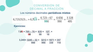 CONVERSIÓN DE
DECIMAL A FRACCIÓN
Los números decimales periódicos mixtos
Ejercicios:
7,05 = 705 – 70 = 635 = 127 =
90 90 1...