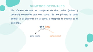 NÚMEROS DECIMALES
Un número decimal se compone de dos partes (entera y
decimal) separadas por una coma. Se lee primero la ...