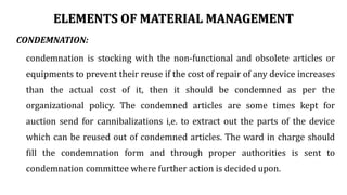 ELEMENTS OF MATERIAL MANAGEMENT
CONDEMNATION:
condemnation is stocking with the non-functional and obsolete articles or
equipments to prevent their reuse if the cost of repair of any device increases
than the actual cost of it, then it should be condemned as per the
organizational policy. The condemned articles are some times kept for
auction send for cannibalizations i,e. to extract out the parts of the device
which can be reused out of condemned articles. The ward in charge should
fill the condemnation form and through proper authorities is sent to
condemnation committee where further action is decided upon.
 