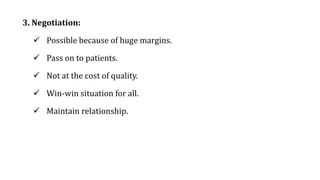 3. Negotiation:
 Possible because of huge margins.
 Pass on to patients.
 Not at the cost of quality.
 Win-win situation for all.
 Maintain relationship.
 