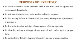 PURPOSES OF INVENTORY
 To make an account of the materials held in the ward to check against the
recommended standards.
 To maintain adequate items to be used as and when required.
 To find out any defects in the materials and to request repair or replacement,
if necessary.
 To determine the date and time of maintenance of the equipments.
 To identify any loss or damage of any material and rep[lacing it at proper
time.
 To put the list of defective items which are irreparable or condemnation.
 
