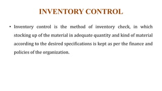 INVENTORY CONTROL
• Inventory control is the method of inventory check, in which
stocking up of the material in adequate quantity and kind of material
according to the desired specifications is kept as per the finance and
policies of the organization.
 
