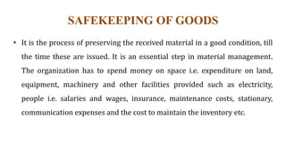 SAFEKEEPING OF GOODS
• It is the process of preserving the received material in a good condition, till
the time these are issued. It is an essential step in material management.
The organization has to spend money on space i.e. expenditure on land,
equipment, machinery and other facilities provided such as electricity,
people i.e. salaries and wages, insurance, maintenance costs, stationary,
communication expenses and the cost to maintain the inventory etc.
 