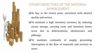 OTHER OBJECTIVES OF THE MATERIAL
MANAGEMENT
To buy at the lowest price, consistent with desired
quality and service.
To maintain a high inventory turnover, by reducing
excess storage, carrying costs and inventory losses
occur due to deteriorations, obsolescence and
pilferage.
To maintain continuity of supply, preventing
interruption of the flow of materials and services to
users.
 