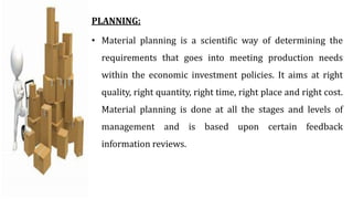 PLANNING:
• Material planning is a scientific way of determining the
requirements that goes into meeting production needs
within the economic investment policies. It aims at right
quality, right quantity, right time, right place and right cost.
Material planning is done at all the stages and levels of
management and is based upon certain feedback
information reviews.
 