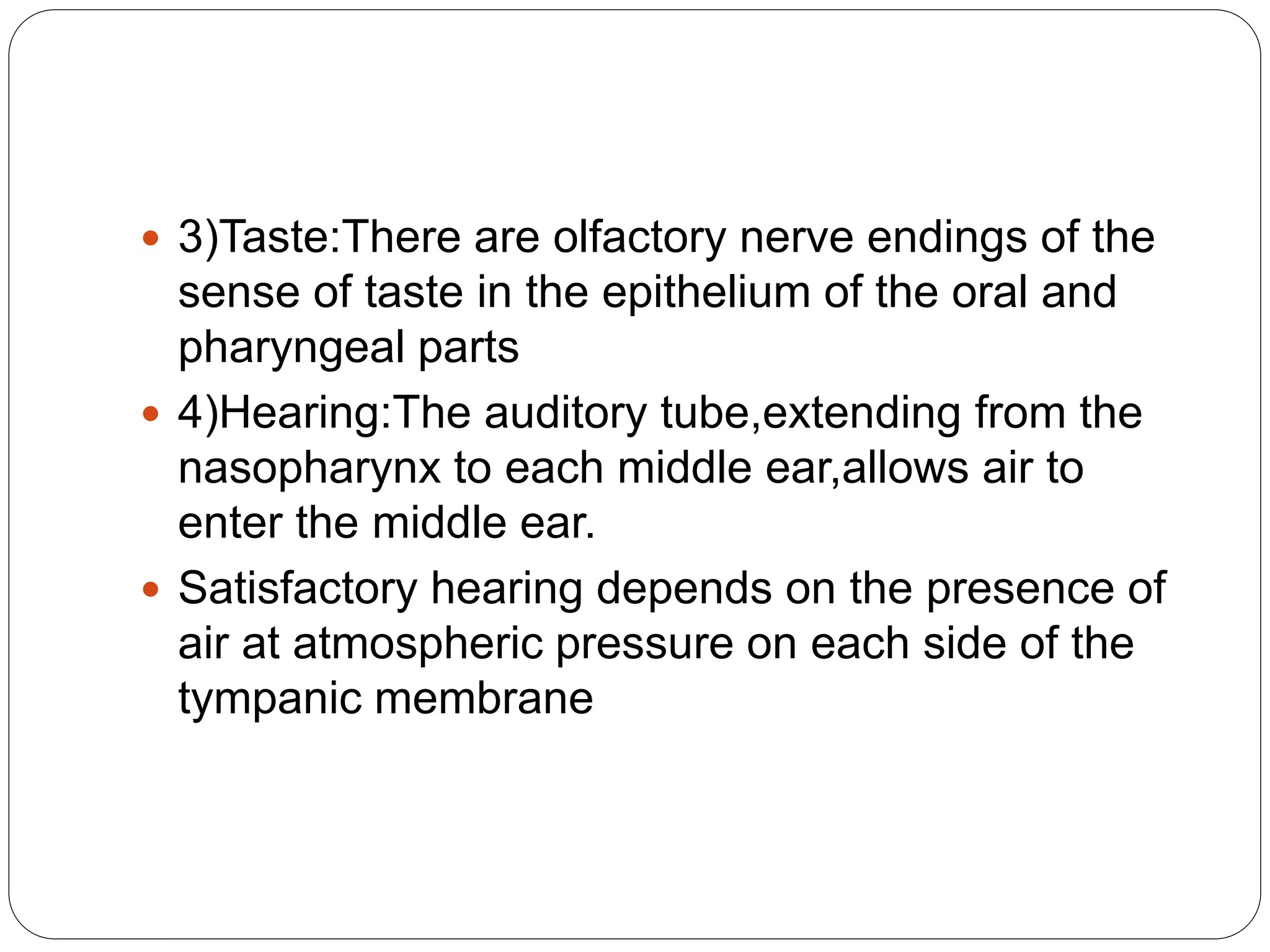  3)Taste:There are olfactory nerve endings of the
sense of taste in the epithelium of the oral and
pharyngeal parts
 4)Hearing:The auditory tube,extending from the
nasopharynx to each middle ear,allows air to
enter the middle ear.
 Satisfactory hearing depends on the presence of
air at atmospheric pressure on each side of the
tympanic membrane
 