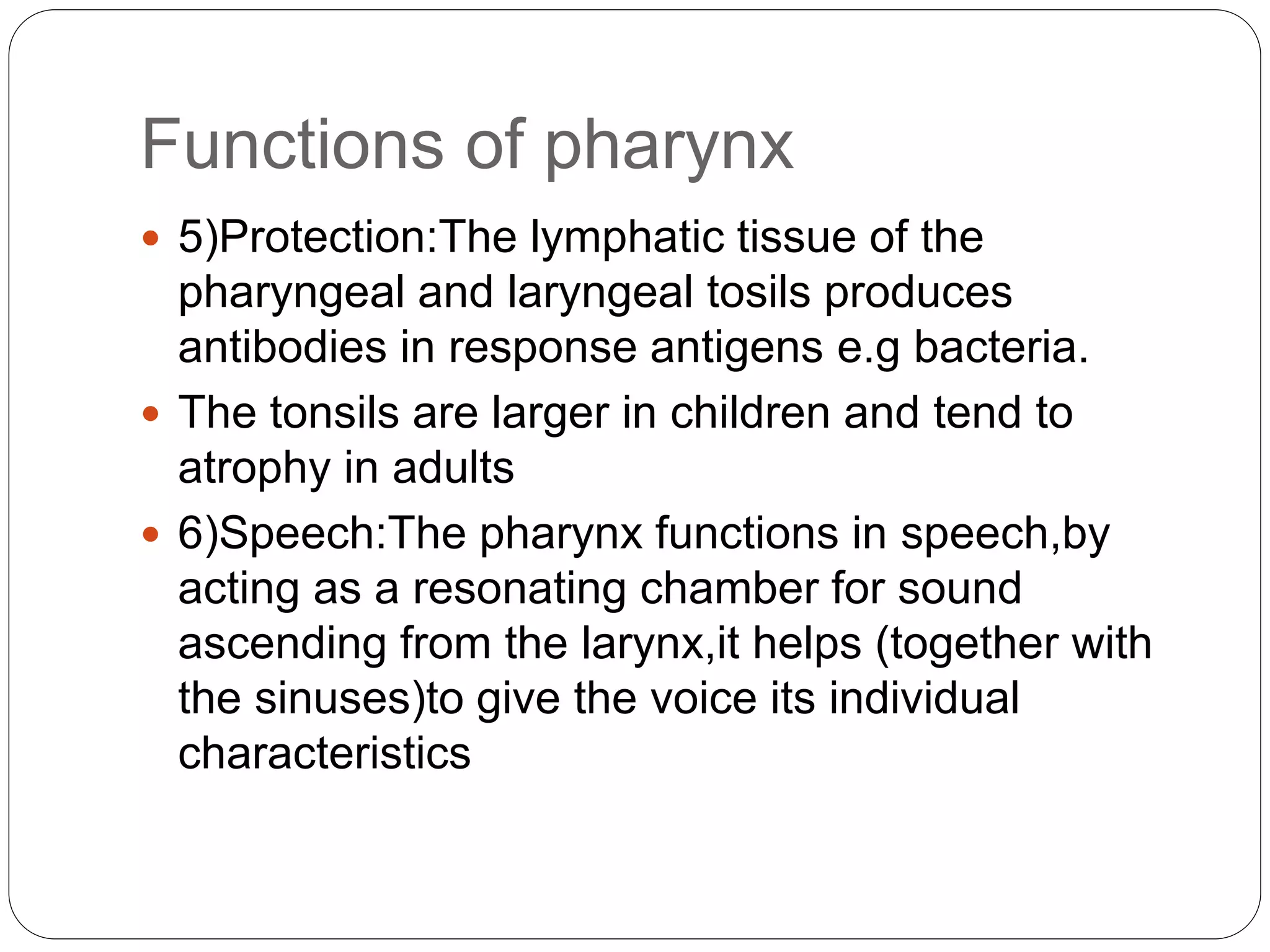 Functions of pharynx
 5)Protection:The lymphatic tissue of the
pharyngeal and laryngeal tosils produces
antibodies in response antigens e.g bacteria.
 The tonsils are larger in children and tend to
atrophy in adults
 6)Speech:The pharynx functions in speech,by
acting as a resonating chamber for sound
ascending from the larynx,it helps (together with
the sinuses)to give the voice its individual
characteristics
 
