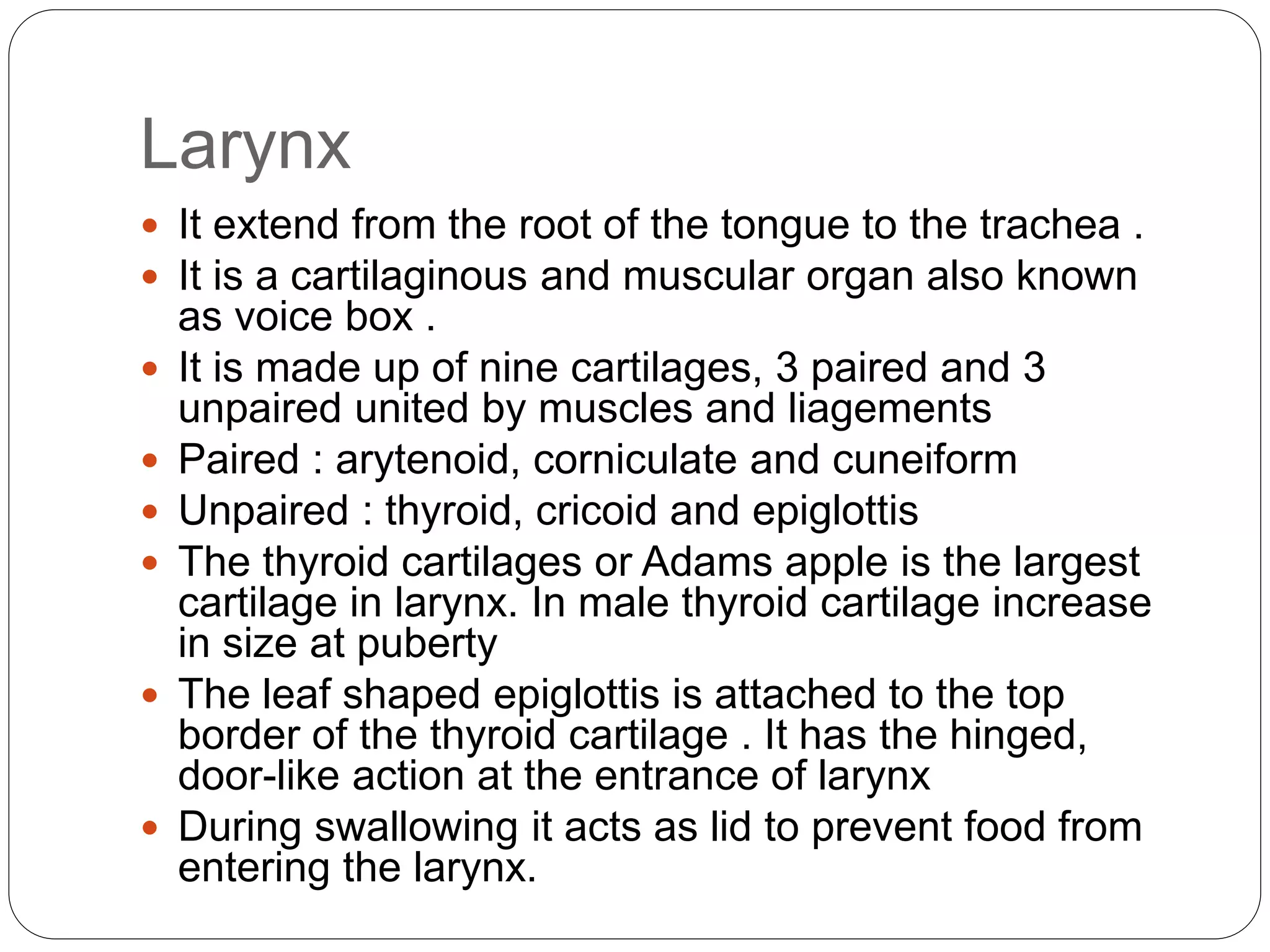 Larynx
 It extend from the root of the tongue to the trachea .
 It is a cartilaginous and muscular organ also known
as voice box .
 It is made up of nine cartilages, 3 paired and 3
unpaired united by muscles and liagements
 Paired : arytenoid, corniculate and cuneiform
 Unpaired : thyroid, cricoid and epiglottis
 The thyroid cartilages or Adams apple is the largest
cartilage in larynx. In male thyroid cartilage increase
in size at puberty
 The leaf shaped epiglottis is attached to the top
border of the thyroid cartilage . It has the hinged,
door-like action at the entrance of larynx
 During swallowing it acts as lid to prevent food from
entering the larynx.
 