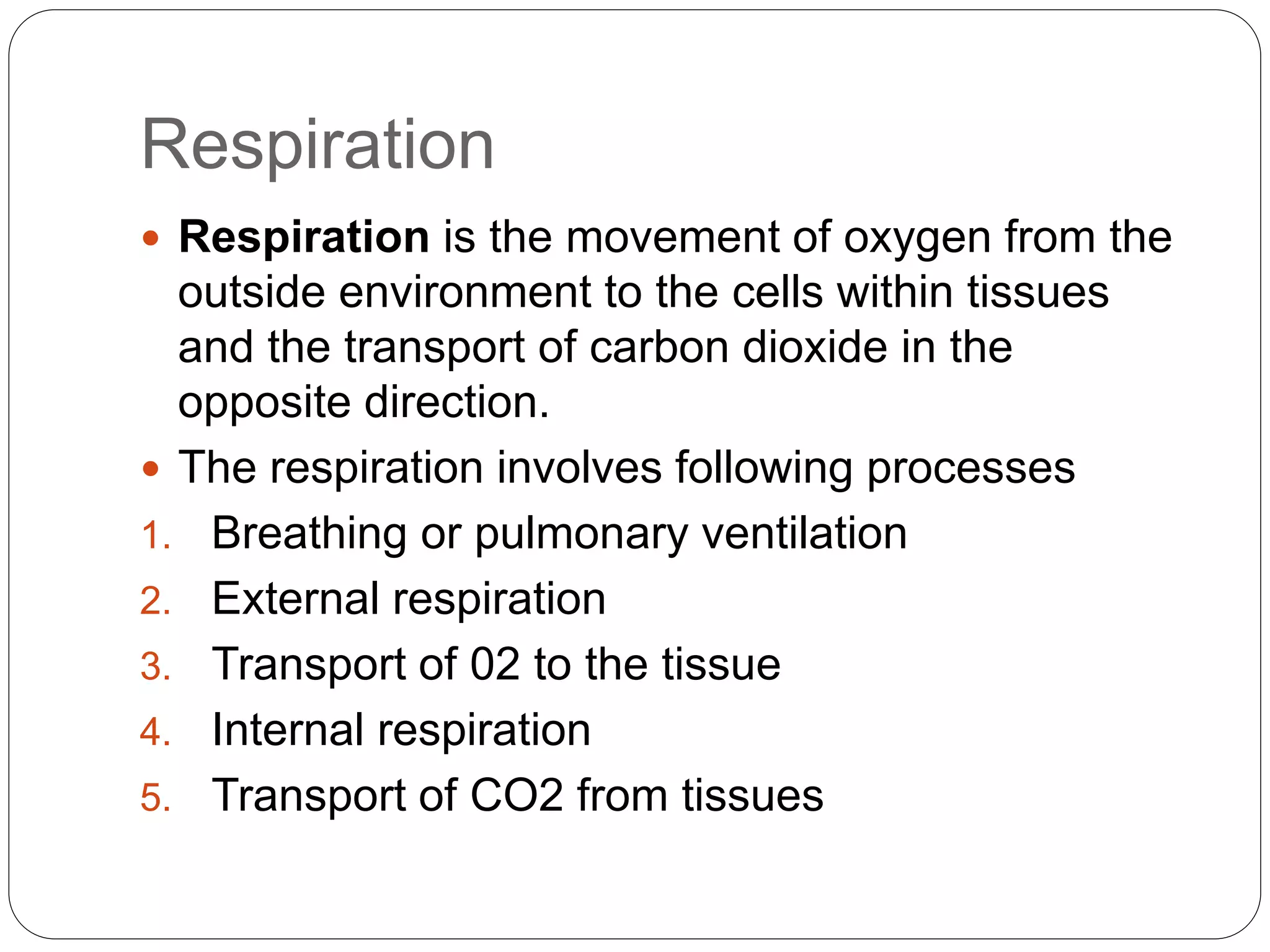 Respiration
 Respiration is the movement of oxygen from the
outside environment to the cells within tissues
and the transport of carbon dioxide in the
opposite direction.
 The respiration involves following processes
1. Breathing or pulmonary ventilation
2. External respiration
3. Transport of 02 to the tissue
4. Internal respiration
5. Transport of CO2 from tissues
 