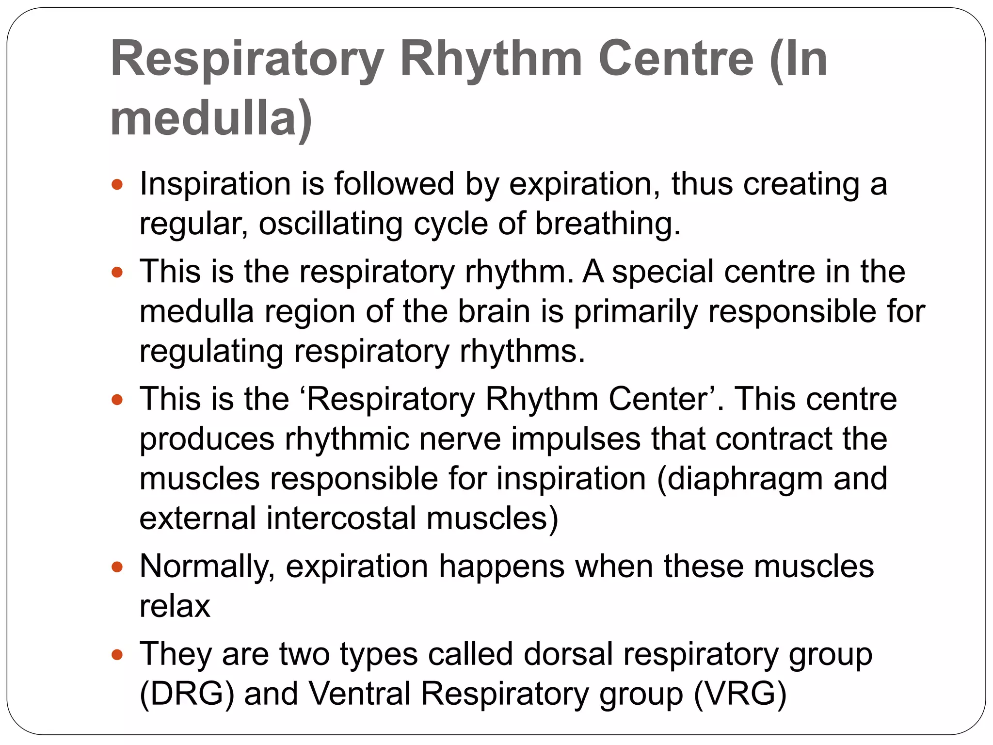 Respiratory Rhythm Centre (In
medulla)
 Inspiration is followed by expiration, thus creating a
regular, oscillating cycle of breathing.
 This is the respiratory rhythm. A special centre in the
medulla region of the brain is primarily responsible for
regulating respiratory rhythms.
 This is the ‘Respiratory Rhythm Center’. This centre
produces rhythmic nerve impulses that contract the
muscles responsible for inspiration (diaphragm and
external intercostal muscles)
 Normally, expiration happens when these muscles
relax
 They are two types called dorsal respiratory group
(DRG) and Ventral Respiratory group (VRG)
 