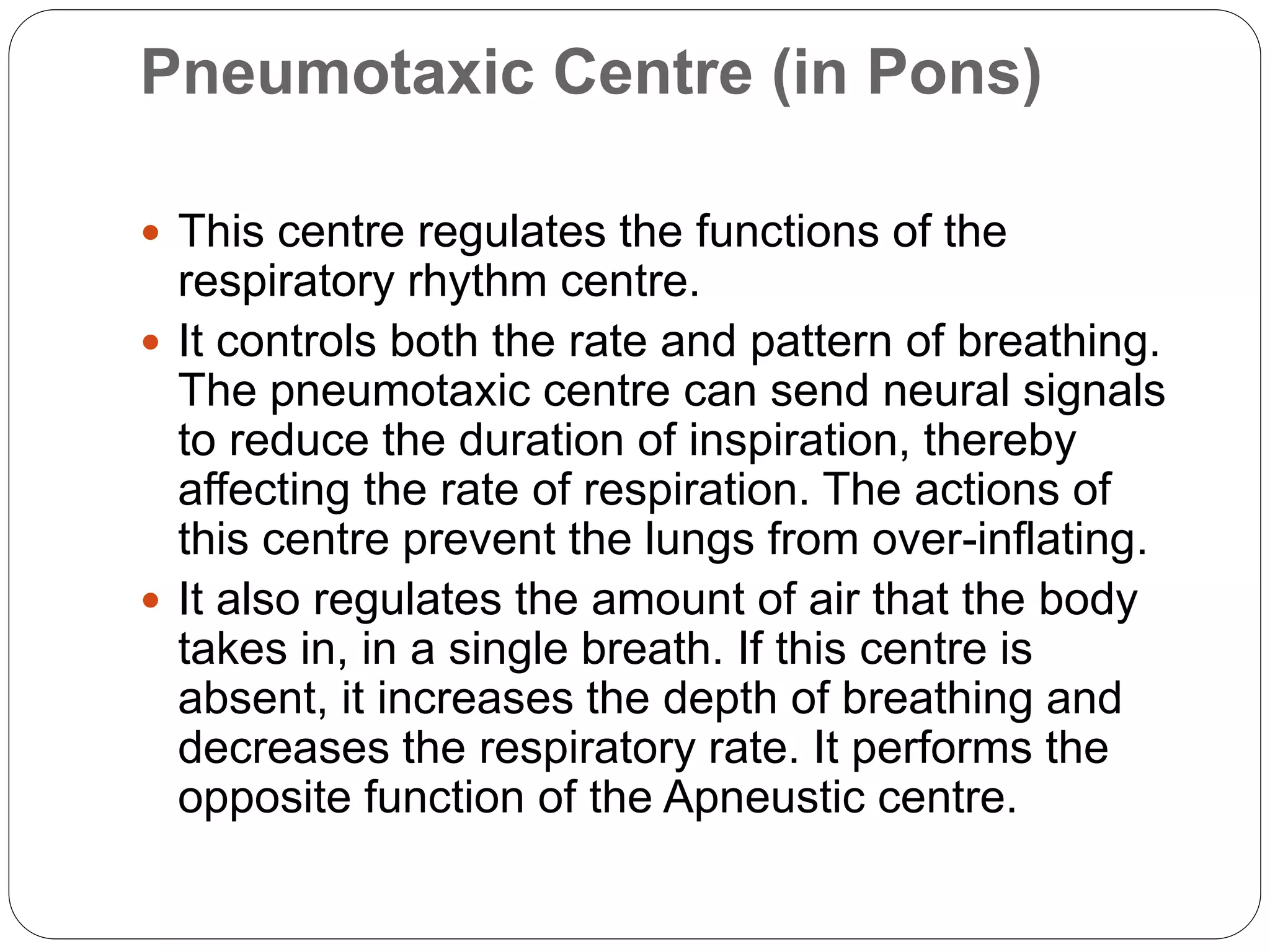 Pneumotaxic Centre (in Pons)
 This centre regulates the functions of the
respiratory rhythm centre.
 It controls both the rate and pattern of breathing.
The pneumotaxic centre can send neural signals
to reduce the duration of inspiration, thereby
affecting the rate of respiration. The actions of
this centre prevent the lungs from over-inflating.
 It also regulates the amount of air that the body
takes in, in a single breath. If this centre is
absent, it increases the depth of breathing and
decreases the respiratory rate. It performs the
opposite function of the Apneustic centre.
 