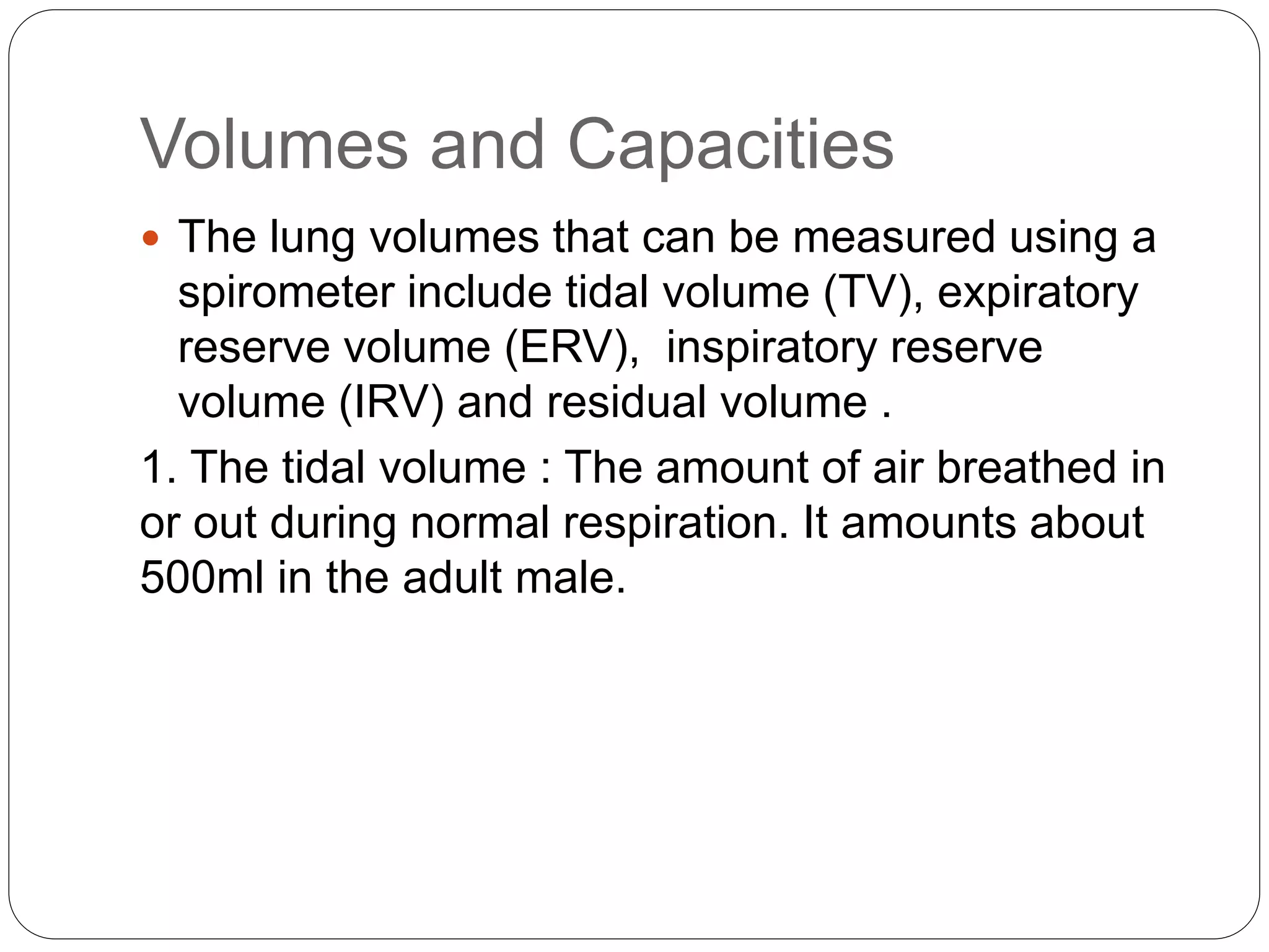 Volumes and Capacities
 The lung volumes that can be measured using a
spirometer include tidal volume (TV), expiratory
reserve volume (ERV), inspiratory reserve
volume (IRV) and residual volume .
1. The tidal volume : The amount of air breathed in
or out during normal respiration. It amounts about
500ml in the adult male.
 
