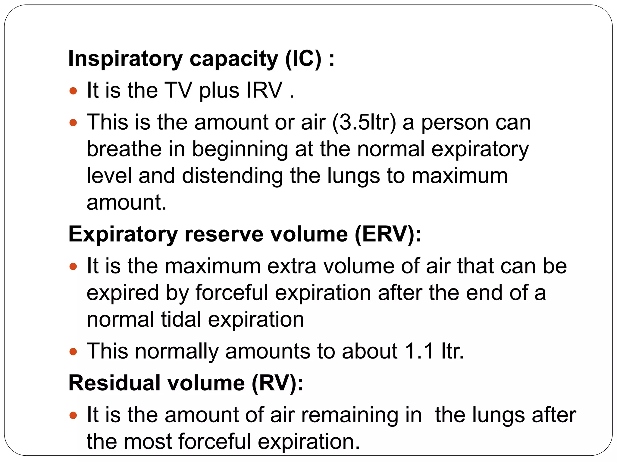 Inspiratory capacity (IC) :
 It is the TV plus IRV .
 This is the amount or air (3.5ltr) a person can
breathe in beginning at the normal expiratory
level and distending the lungs to maximum
amount.
Expiratory reserve volume (ERV):
 It is the maximum extra volume of air that can be
expired by forceful expiration after the end of a
normal tidal expiration
 This normally amounts to about 1.1 ltr.
Residual volume (RV):
 It is the amount of air remaining in the lungs after
the most forceful expiration.
 