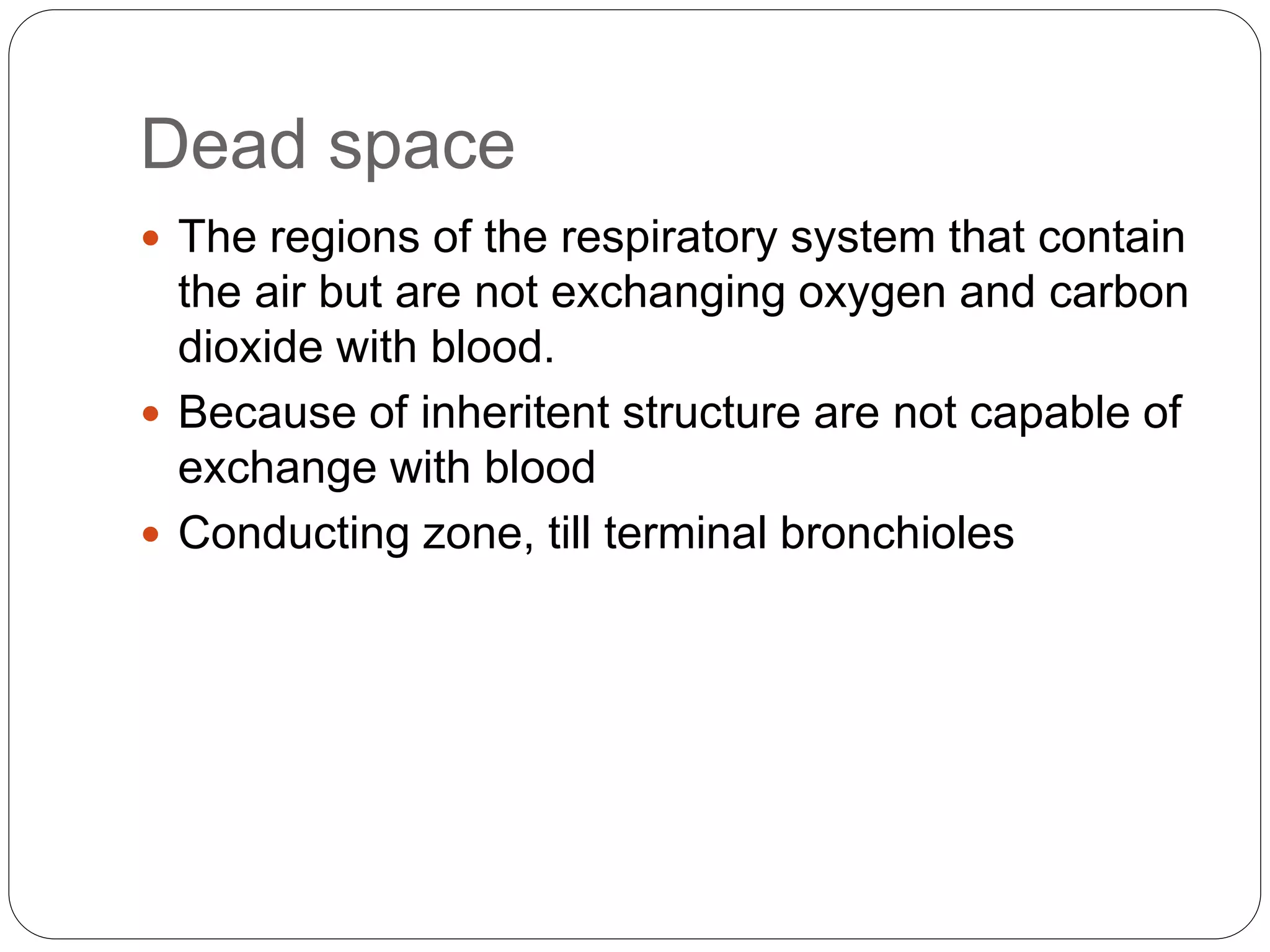 Dead space
 The regions of the respiratory system that contain
the air but are not exchanging oxygen and carbon
dioxide with blood.
 Because of inheritent structure are not capable of
exchange with blood
 Conducting zone, till terminal bronchioles
 
