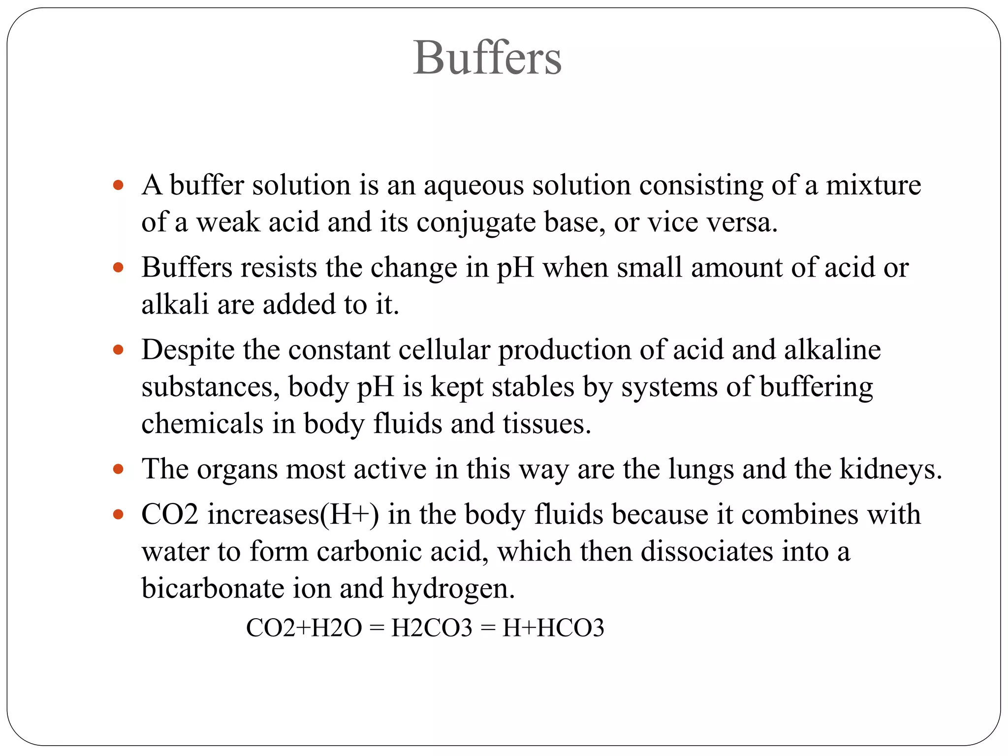 Buffers
 A buffer solution is an aqueous solution consisting of a mixture
of a weak acid and its conjugate base, or vice versa.
 Buffers resists the change in pH when small amount of acid or
alkali are added to it.
 Despite the constant cellular production of acid and alkaline
substances, body pH is kept stables by systems of buffering
chemicals in body fluids and tissues.
 The organs most active in this way are the lungs and the kidneys.
 CO2 increases(H+) in the body fluids because it combines with
water to form carbonic acid, which then dissociates into a
bicarbonate ion and hydrogen.
CO2+H2O = H2CO3 = H+HCO3
 