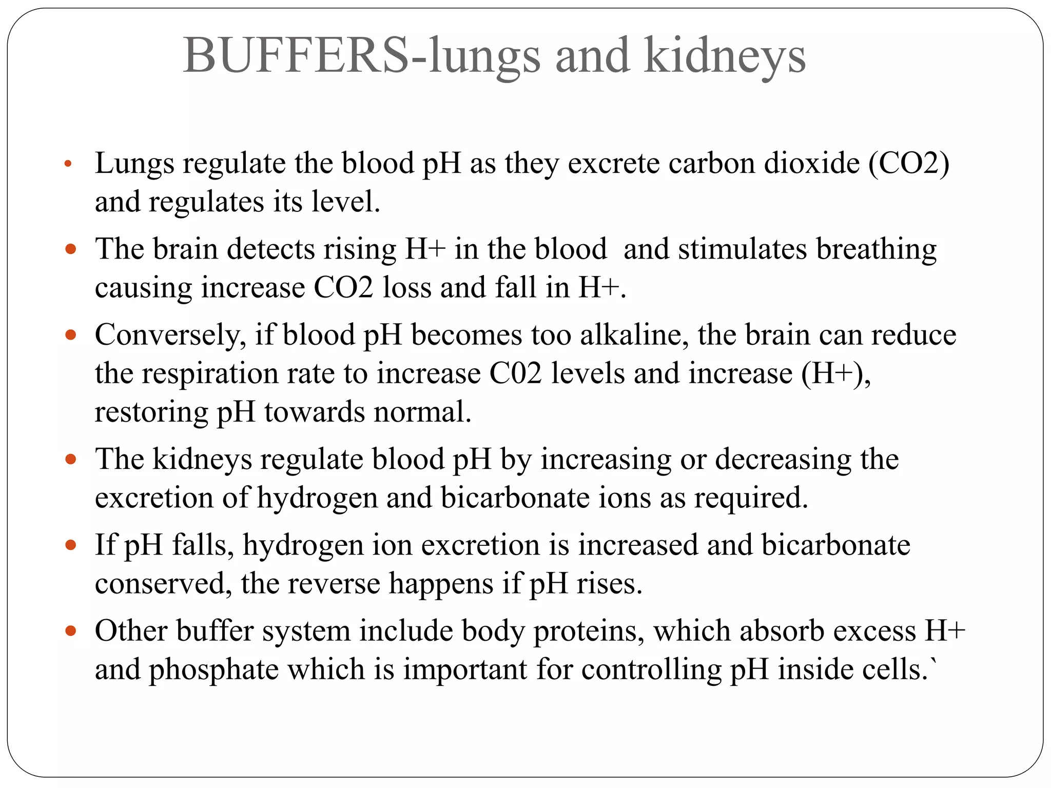 BUFFERS-lungs and kidneys
• Lungs regulate the blood pH as they excrete carbon dioxide (CO2)
and regulates its level.
 The brain detects rising H+ in the blood and stimulates breathing
causing increase CO2 loss and fall in H+.
 Conversely, if blood pH becomes too alkaline, the brain can reduce
the respiration rate to increase C02 levels and increase (H+),
restoring pH towards normal.
 The kidneys regulate blood pH by increasing or decreasing the
excretion of hydrogen and bicarbonate ions as required.
 If pH falls, hydrogen ion excretion is increased and bicarbonate
conserved, the reverse happens if pH rises.
 Other buffer system include body proteins, which absorb excess H+
and phosphate which is important for controlling pH inside cells.`
 
