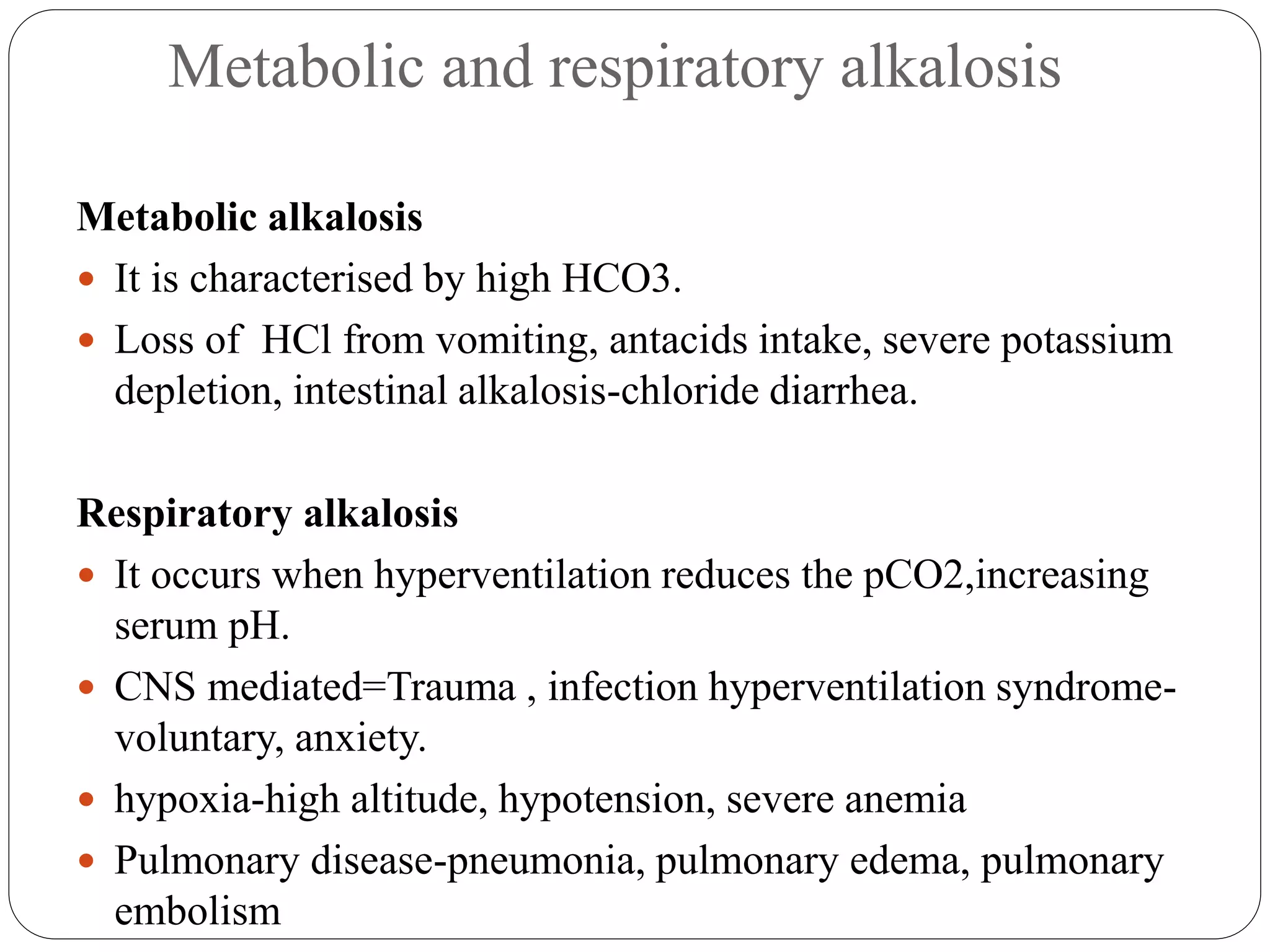 Metabolic and respiratory alkalosis
Metabolic alkalosis
 It is characterised by high HCO3.
 Loss of HCl from vomiting, antacids intake, severe potassium
depletion, intestinal alkalosis-chloride diarrhea.
Respiratory alkalosis
 It occurs when hyperventilation reduces the pCO2,increasing
serum pH.
 CNS mediated=Trauma , infection hyperventilation syndrome-
voluntary, anxiety.
 hypoxia-high altitude, hypotension, severe anemia
 Pulmonary disease-pneumonia, pulmonary edema, pulmonary
embolism
 