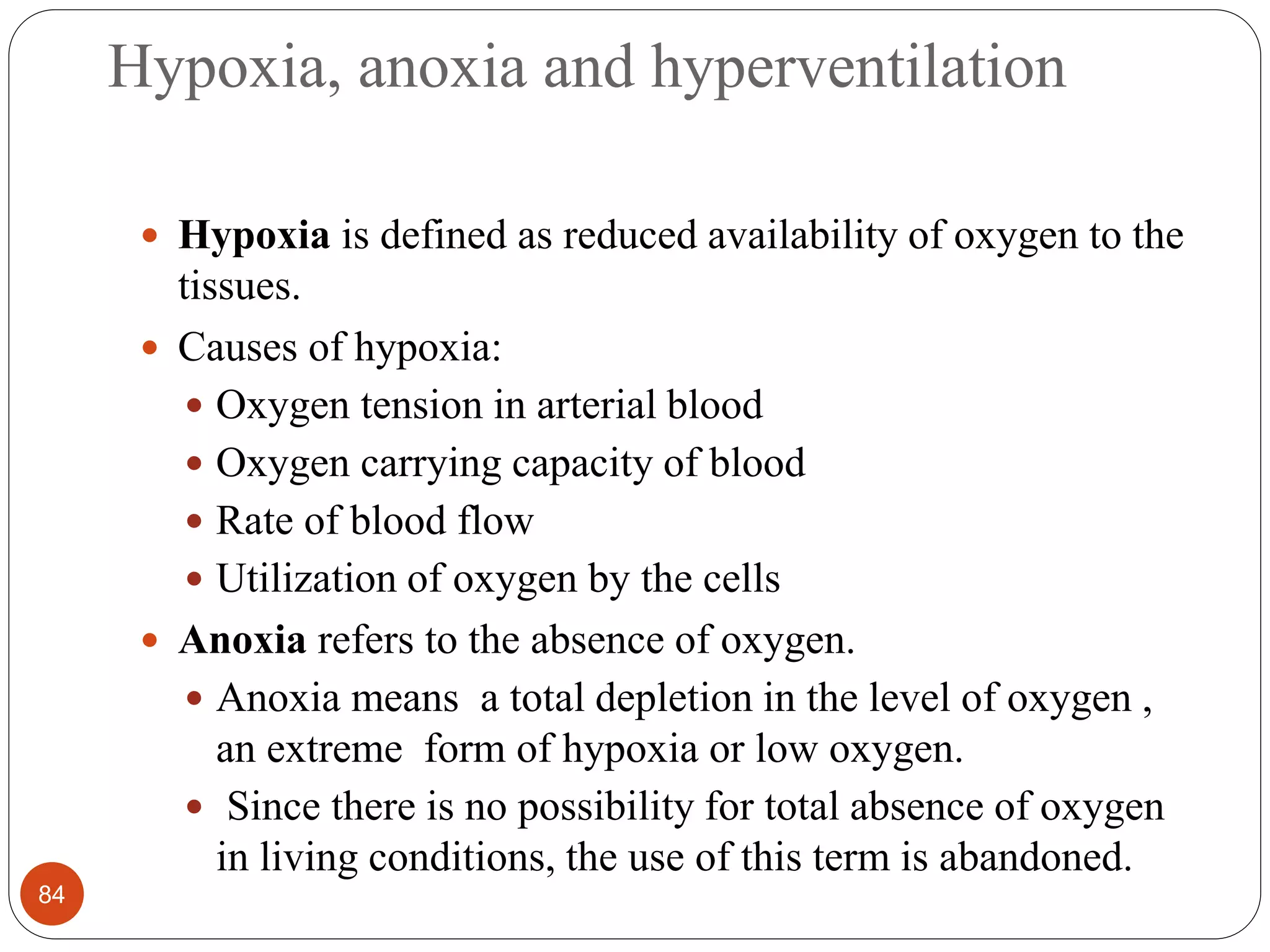 Hypoxia, anoxia and hyperventilation
 Hypoxia is defined as reduced availability of oxygen to the
tissues.
 Causes of hypoxia:
 Oxygen tension in arterial blood
 Oxygen carrying capacity of blood
 Rate of blood flow
 Utilization of oxygen by the cells
 Anoxia refers to the absence of oxygen.
 Anoxia means a total depletion in the level of oxygen ,
an extreme form of hypoxia or low oxygen.
 Since there is no possibility for total absence of oxygen
in living conditions, the use of this term is abandoned.
84
 