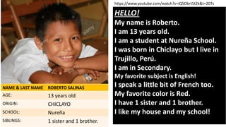 HELLO!
My name is Roberto.
I am 13 years old.
I am a student at Nureña School.
I was born in Chiclayo but I live in
Trujillo, Perú.
I am in Secondary.
My favorite subject is English!
I speak a little bit of French too.
My favorite color is Red.
I have 1 sister and 1 brother.
I like my house and my school!
NAME & LAST NAME ROBERTO SALINAS
AGE: 13 years old
ORIGIN: CHICLAYO
SCHOOL: Nureña
SIBLINGS: 1 sister and 1 brother.
https://www.youtube.com/watch?v=iQSObrt5t2k&t=207s
 