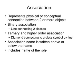 Association
• Represents physical or conceptual
  connection between 2 or more objects
• Binary association
  – Line connecting 2 classes
• Ternary and higher order association
  – Diamond connecting to a class symbol by line
• Association name is written above or
  below the name
• Includes name of the role
 