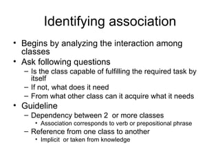 Identifying association
• Begins by analyzing the interaction among
  classes
• Ask following questions
  – Is the class capable of fulfilling the required task by
    itself
  – If not, what does it need
  – From what other class can it acquire what it needs
• Guideline
  – Dependency between 2 or more classes
     • Association corresponds to verb or prepositional phrase
  – Reference from one class to another
     • Implicit or taken from knowledge
 