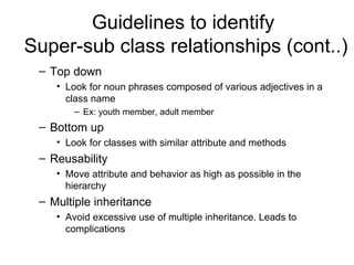 Guidelines to identify
Super-sub class relationships (cont..)
 – Top down
    • Look for noun phrases composed of various adjectives in a
      class name
        – Ex: youth member, adult member
 – Bottom up
    • Look for classes with similar attribute and methods
 – Reusability
    • Move attribute and behavior as high as possible in the
      hierarchy
 – Multiple inheritance
    • Avoid excessive use of multiple inheritance. Leads to
      complications
 