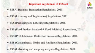 Important regulations of FSS act
♦ FSSAI Business Transaction Regulations, 2010.
♦ FSS (Licensing and Registration) Regulations, 2011.
♦ FSS (Packaging and Labelling) Regulations, 2011.
♦ FSS (Food Product Standard & Food Additive) Regulations, 2011.
♦ FSS (Prohibition and Restriction on sales) Regulations, 2011.
♦ FSS (Contaminants, Toxins and Residues) Regulations, 2011.
♦ FSS (Laboratory and sampling analysis) Regulations, 2011.
 