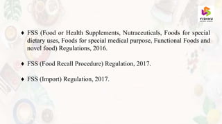 ♦ FSS (Food or Health Supplements, Nutraceuticals, Foods for special
dietary uses, Foods for special medical purpose, Functional Foods and
novel food) Regulations, 2016.
♦ FSS (Food Recall Procedure) Regulation, 2017.
♦ FSS (Import) Regulation, 2017.
 